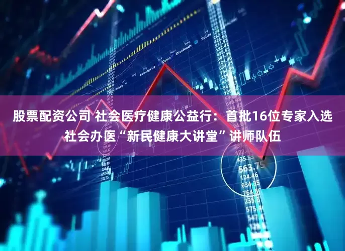 股票配资公司 社会医疗健康公益行：首批16位专家入选社会办医“新民健康大讲堂”讲师队伍