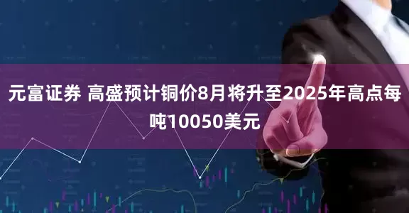 元富证券 高盛预计铜价8月将升至2025年高点每吨10050美元