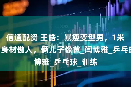 信通配资 王皓：暴瘦变型男，1米72娇妻身材傲人，俩儿子像爸_闫博雅_乒乓球_训练