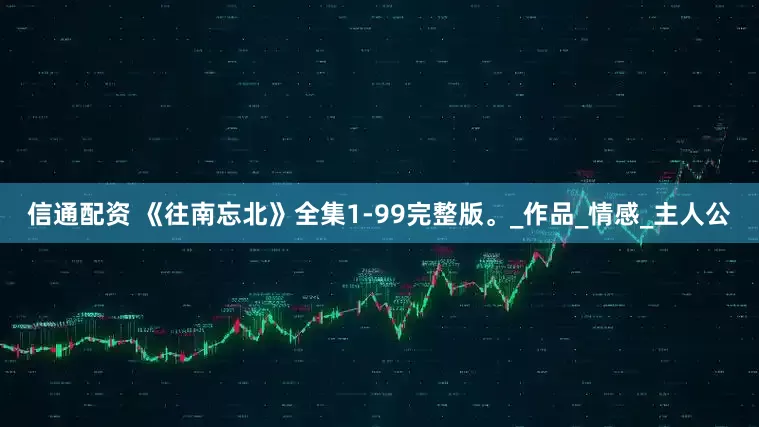 信通配资 《往南忘北》全集1-99完整版。_作品_情感_主人公