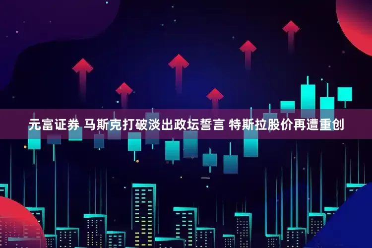 元富证券 马斯克打破淡出政坛誓言 特斯拉股价再遭重创