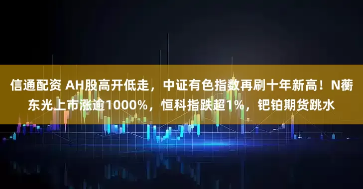 信通配资 AH股高开低走，中证有色指数再刷十年新高！N蘅东光上市涨逾1000%，恒科指跌超1%，钯铂期货跳水