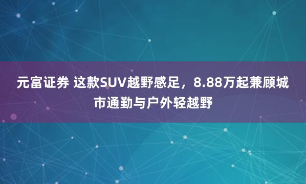 元富证券 这款SUV越野感足，8.88万起兼顾城市通勤与户外轻越野
