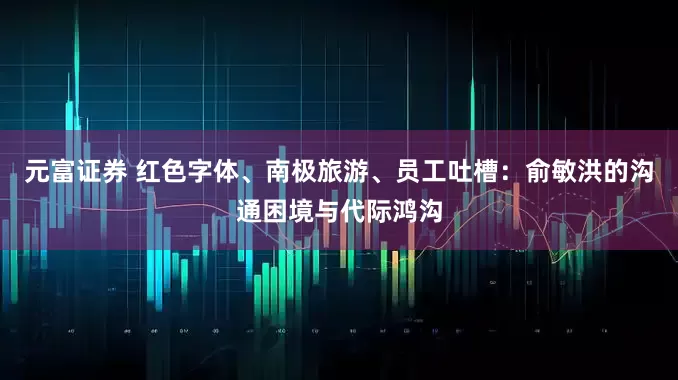元富证券 红色字体、南极旅游、员工吐槽：俞敏洪的沟通困境与代际鸿沟
