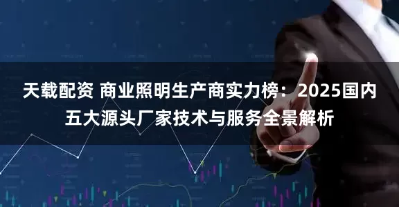 天载配资 商业照明生产商实力榜：2025国内五大源头厂家技术与服务全景解析