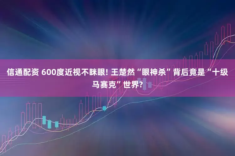 信通配资 600度近视不眯眼! 王楚然“眼神杀”背后竟是“十级马赛克”世界?
