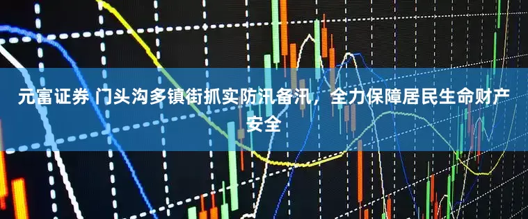 元富证券 门头沟多镇街抓实防汛备汛，全力保障居民生命财产安全